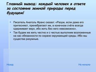 Главный вывод: каждый человек в ответе
за состояние земной природы перед
будущем!

   Писатель Анатоль Франс сказал: «Разум, если даже его
    притесняют, пренебрегают им, в конечном счёте всегда
    одерживает верх, ибо жить без него невозможно».
   Так будем же жить честно и с честью выполним возложенные
    на нас обязанности по охране окружающей среды. Ибо мы
    существа разумные.




Назад                                              На начало
 
