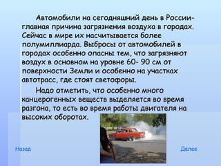 Автомобили на сегодняшний день в России-
  главная причина загрязнения воздуха в городах.
  Сейчас в мире их насчитывается более
  полумиллиарда. Выбросы от автомобилей в
  городах особенно опасны тем, что загрязняют
  воздух в основном на уровне 60- 90 см от
  поверхности Земли и особенно на участках
  автотрасс, где стоят светофоры.
      Надо отметить, что особенно много
  канцерогенных веществ выделяется во время
  разгона, то есть во время работы двигателя на
  высоких оборотах.



Назад                                       Далее
 