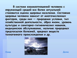 В системе взаимоотношений человека с
окружающей средой все более актуальной
становится оценка здоровья населения. Состояние
здоровья человека зависит от многочисленных
факторов, среди них — природные условия, тип
хозяйственной деятельности, образ жизни, уровень
культуры и санитарно-гигиенических навыков,
медицинское обслуживание, наличие природных
предпосылок болезней, вредных веществ
техногенного происхождения и др.




Назад                                    Далее
 