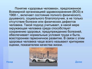 Понятие «здоровье человека», предложенное
  Всемирной организацией здравоохранения (ВОЗ) в
  1968 г., включает состояние полного физического,
  душевного, социального благополучия, а не только
  отсутствие болезни или физических дефектов
  человека. Такой подход учитывает, в какой мере
  окружающая человека среда способствует
  сохранению здоровья, предупреждению болезней,
  обеспечивает нормальные условия труда и быта,
  всестороннее гармоничное развитие. В связи с этим
  здоровье человека чаще всего называют критерием
  оценки, показателем качества жизни.




Назад                                       Далее
 