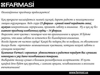 Долгожданные праздники продолжаются!
Как прекрасно наслаждаться зимней сказкой, дарить радость и положительные
эмоции окружающим. Ведь скоро 23 февраля - лучший повод порадовать своих
мужчин невероятными сюрпризами, проявить заботу и внимание. Ну а как же без
главного праздника влюбленных сердец – 14 февраля.
Выразите свою чувства с помощью чего-то оригинального и яркого. И будьте
уверены, что ваша забота не останется без благодарного внимания.
Всегда дарите от чистого сердца! Какой бы подарок Вы не выбрали, он обязательно
должен быть «пропитан» возвышенными чувствами, нотками нежной заботы и
лучиками нежности!
Компания Farmasi с огромным удовольствием и радостью порадует Вас лучшими
новинками и уже давно полюбившимся товарами.
Выбирайте только лучшее в большом разнообразном ассортименте. И пусть
каждый день будет как праздник, с самыми яркими, незабываемыми и веселыми
впечатлениями!
www.farmasi.ua

 