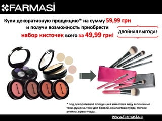 Купи декоративную продукцию* на сумму 59,99 грн
и получи возможность приобрести

набор кисточек всего за 49,99 грн!

ДВОЙНАЯ ВЫГОДА!

* под декоративной продукцией имеется в виду запеченные
тени, румяна, тени для бровей, компактная пудра, мягкие
румяна, крем-пудра.

www.farmasi.ua

 