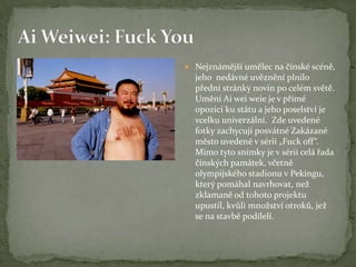  Nejznámější umělec na čínské scéně,
jeho nedávné uvěznění plnilo
přední stránky novin po celém světě.
Umění Ai wei weie je v přímé
opozici ku státu a jeho poselství je
vcelku univerzální. Zde uvedené
fotky zachycují posvátné Zakázané
město uvedené v sérii „Fuck off“.
Mimo tyto snímky je v sérii celá řada
čínských památek, včetně
olympijského stadionu v Pekingu,
který pomáhal navrhovat, než
zklamaně od tohoto projektu
upustil, kvůli množství otroků, jež
se na stavbě podíleli.
 