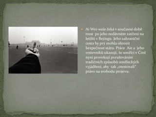  Ai Wei-weie čeká v současné době
trest po jeho nedávném zatčení na
letišti v Bejingu. Jeho zahraniční
cesta by prý mohla ohrozit
bezpečnost státu. Práce Aie a jeho
vrstevníků ukazují, že umělci v Číně
nyní provokují porušováním
tradičních způsobů uměleckých
vyjádření, aby tak „otestovali“
právo na svobodu projevu.
 