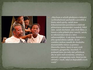  „Abychom si učinili představu o šokující
vychloubačnosti pachatelů a prověřili si
limity jejich pýchy, začali jsme
dokumentárním portrétem a relativně
přímočarou rekonstrukcí masakrů. Když
nám začalo docházet, jaký druh filmu si
Anwar a jeho přátelé přejí natočit, začaly
se rekonstrukce stávat o něco
rafinovanějšími. A tak jsme Anwarovi a
jeho společníkům nabídli, že své
vraždění mohou zasadit do vhodného
dramatického rámce za pomoci
filmového žánru, který si sami zvolí
(western, gangsterka, muzikál). V
podstatě jsme jim tedy dali příležitost,
aby se sami stali scenáristy, režiséry a
zároveň i protagonisty scén, které se jim
odvíjely v mysli, když se dopouštěli svých
vražd.“
 