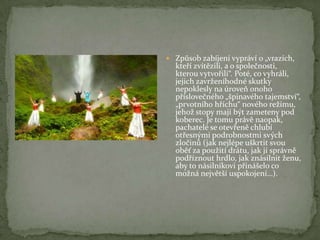  Způsob zabíjení vypráví o „vrazích,
kteří zvítězili, a o společnosti,
kterou vytvořili“. Poté, co vyhráli,
jejich zavrženíhodné skutky
nepoklesly na úroveň onoho
příslovečného „špinavého tajemství“,
„prvotního hříchu“ nového režimu,
jehož stopy mají být zameteny pod
koberec. Je tomu právě naopak,
pachatelé se otevřeně chlubí
otřesnými podrobnostmi svých
zločinů (jak nejlépe uškrtit svou
oběť za použití drátu, jak jí správně
podříznout hrdlo, jak znásilnit ženu,
aby to násilníkovi přinášelo co
možná největší uspokojení…).
 