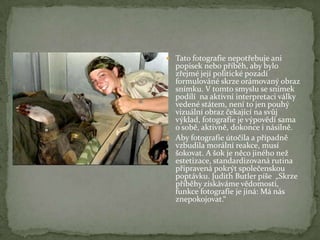  Tato fotografie nepotřebuje ani
popisek nebo příběh, aby bylo
zřejmé její politické pozadí
formulováné skrze orámovaný obraz
snímku. V tomto smyslu se snímek
podílí na aktivní interpretaci války
vedené státem, není to jen pouhý
vizuální obraz čekající na svůj
výklad, fotografie je výpovědí sama
o sobě, aktivně, dokonce i násilně.
 Aby fotografie útočila a případně
vzbudila morální reakce, musí
šokovat. A šok je něco jiného než
estetizace, standardizovaná rutina
připravená pokrýt společenskou
poptávku. Judith Butler píše „Skrze
příběhy získáváme vědomosti,
funkce fotografie je jiná: Má nás
znepokojovat.“
 