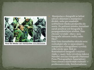  Manipulace s fotografií se běžně
užívá k oklamání a manipulaci
diváků, nebo pro snadnější
uvěřitelnost článku prodaného do
novin. Po pořízení snímku žurnalisté
začali používat své fotografie k
propagandistickým účelům. Toto
chování vyvolalo obavy: jsou
fotografie odrazem reality nebo
fikce?
Když foto-žurnalistika ukázala svou
rozhodující sílu ve zpravodajství,
manipulace s fotografiemi vyvolaly
velký etický spor. Rok po
Rosenthalově fotografii (vztyčení
vlajky, r. 1945), byla vytvořena tisková
Národní asociace fotografů (National
Press Photographers Association).
Dnes zůstává nejvlivnější rozhodčí v
problematice etiky fotožurnalismu.
 