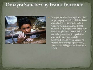 Omayra Sanchez byla 13-ti letá oběť
erupce sopky Nevado del Ruiz, která
vypukla dne 13. listopadu 1985, v
Armero, Kolumbii. Zabila téměř
25.000 lidí. Omayra uvízla tři dny ve
vodě znehybněná troskami domu a
zemřela, protože se ji nepodařilo
vyprostit.Omayra upoutala
pozornost celého světa. Videa, na
kterých komunikuje s pracovníky,
usmívá se a dělá gesta se dostala do
médií .
 