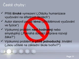 Časté chyby:
 Příliš široké vymezení („Otázky humanizace
vyučování na středních školách“)
 Autor stanovil pouze téma („Problémové vyučování
ve fyzice“)
 Výzkumný problém není hodnotný nebo
smysluplný („Pomáhá domácí příprava rozvoji
žáka?“)
 Výzkumný problém je příliš jednoduchý, triviální
(„Jsou učitelé na základní škole tvořiví?“)
Powerpoint Templates

Page 11

 