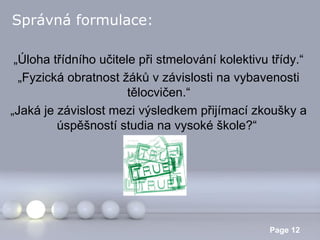 Správná formulace:
„Úloha třídního učitele při stmelování kolektivu třídy.“
„Fyzická obratnost žáků v závislosti na vybavenosti
tělocvičen.“
„Jaká je závislost mezi výsledkem přijímací zkoušky a
úspěšností studia na vysoké škole?“

Powerpoint Templates

Page 12

 