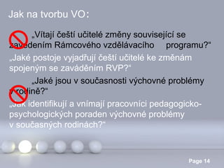 Jak na tvorbu VO:
„Vítají čeští učitelé změny související se
zavedením Rámcového vzdělávacího programu?“
„Jaké postoje vyjadřují čeští učitelé ke změnám
spojeným se zaváděním RVP?“
„Jaké jsou v současnosti výchovné problémy
v rodině?“
„Jak identifikují a vnímají pracovníci pedagogickopsychologických poraden výchovné problémy
v současných rodinách?“

Powerpoint Templates

Page 14

 
