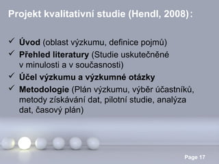 Projekt kvalitativní studie (Hendl, 2008):
 Úvod (oblast výzkumu, definice pojmů)
 Přehled literatury (Studie uskutečněné
v minulosti a v současnosti)
 Účel výzkumu a výzkumné otázky
 Metodologie (Plán výzkumu, výběr účastníků,
metody získávání dat, pilotní studie, analýza
dat, časový plán)

Powerpoint Templates

Page 17

 