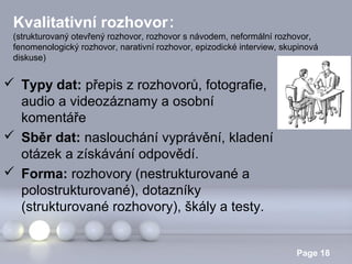 Kvalitativní rozhovor:
(strukturovaný otevřený rozhovor, rozhovor s návodem, neformální rozhovor,
fenomenologický rozhovor, narativní rozhovor, epizodické interview, skupinová
diskuse)

 Typy dat: přepis z rozhovorů, fotografie,
audio a videozáznamy a osobní
komentáře
 Sběr dat: naslouchání vyprávění, kladení
otázek a získávání odpovědí.
 Forma: rozhovory (nestrukturované a
polostrukturované), dotazníky
(strukturované rozhovory), škály a testy.
Powerpoint Templates

Page 18

 