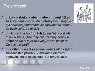 Typy otázek:
 otázky o zkušenostech nebo chování (týkají
se zpovídané osoby, jde o otázky typu: Kdybych
byl neustále pohromadě se zpovídanou osobou,
co bych viděl, že dělá?)
 o názorech a hodnotách (objasňují, co si lidé
myslí o světě, jaké mají cíle, záměry, touhy a
hodnoty: Co si myslíte? Jaký je váš názor na…?
Co byste si přál?)
 o pocitech (snaží se poznat reakci lidí na jejich
zkušenosti a prožitky. Získáváme emotivní
odpovědi, na to co se stalo: Co tedy cítíte?)
Powerpoint Templates

Page 20

 