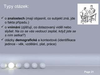 Typy otázek:
 o znalostech (mají objasnit, co subjekt zná, jde
o fakta případu.)
 o vnímání (zjišťují, co dotazovaný viděl nebo
slyšel: Na co se vás vedoucí zeptal, když jste se
s ním setkal?)
 otázky demografické a kontextové (identifikace
jedince - věk, vzdělání, plat, práce)

Powerpoint Templates

Page 21

 