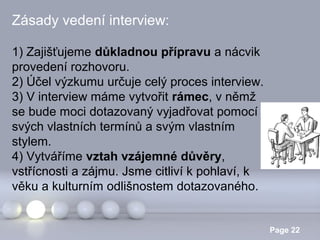 Zásady vedení interview:
1) Zajišťujeme důkladnou přípravu a nácvik
provedení rozhovoru.
2) Účel výzkumu určuje celý proces interview.
3) V interview máme vytvořit rámec, v němž
se bude moci dotazovaný vyjadřovat pomocí
svých vlastních termínů a svým vlastním
stylem.
4) Vytváříme vztah vzájemné důvěry,
vstřícnosti a zájmu. Jsme citliví k pohlaví, k
věku a kulturním odlišnostem dotazovaného.
Powerpoint Templates

Page 22

 