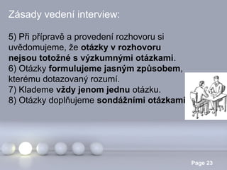 Zásady vedení interview:
5) Při přípravě a provedení rozhovoru si
uvědomujeme, že otázky v rozhovoru
nejsou totožné s výzkumnými otázkami.
6) Otázky formulujeme jasným způsobem,
kterému dotazovaný rozumí.
7) Klademe vždy jenom jednu otázku.
8) Otázky doplňujeme sondážními otázkami.

Powerpoint Templates

Page 23

 