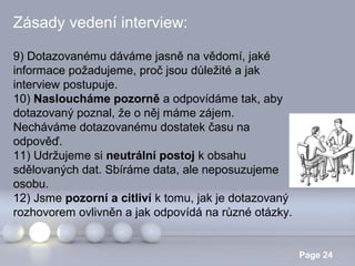 Zásady vedení interview:
9) Dotazovanému dáváme jasně na vědomí, jaké
informace požadujeme, proč jsou důležité a jak
interview postupuje.
10) Nasloucháme pozorně a odpovídáme tak, aby
dotazovaný poznal, že o něj máme zájem.
Necháváme dotazovanému dostatek času na
odpověď.
11) Udržujeme si neutrální postoj k obsahu
sdělovaných dat. Sbíráme data, ale neposuzujeme
osobu.
12) Jsme pozorní a citliví k tomu, jak je dotazovaný
rozhovorem ovlivněn a jak odpovídá na různé otázky.
Powerpoint Templates

Page 24

 