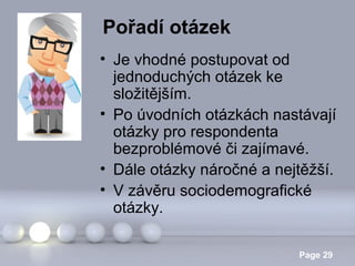 Pořadí otázek
• Je vhodné postupovat od
jednoduchých otázek ke
složitějším.
• Po úvodních otázkách nastávají
otázky pro respondenta
bezproblémové či zajímavé.
• Dále otázky náročné a nejtěžší.
• V závěru sociodemografické
otázky.
Powerpoint Templates

Page 29

 
