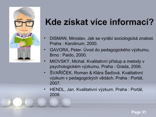 Kde získat více informací?
•
•
•
•

•

DISMAN, Miroslav. Jak se vyrábí sociologická znalost.
Praha : Karolinum, 2000.
GAVORA, Peter. Úvod do pedagogického výzkumu.
Brno : Paido, 2000.
MIOVSKÝ, Michal. Kvalitativní přístup a metody v
psychologickém výzkumu. Praha : Grada, 2006.
ŠVAŘÍČEK, Roman & Klára Šeďová. Kvalitativní
výzkum v pedagogických vědách. Praha : Portál,
2007.
HENDL, Jan. Kvalitativní výzkum. Praha : Portál,
2008.
Powerpoint Templates

Page 31

 