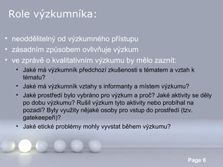 Role výzkumníka:
• neoddělitelný od výzkumného přístupu
• zásadním způsobem ovlivňuje výzkum
• ve zprávě o kvalitativním výzkumu by mělo zaznít:
• Jaké má výzkumník předchozí zkušenosti s tématem a vztah k
tématu?
• Jaké má výzkumník vztahy s informanty a místem výzkumu?
• Jaké prostředí bylo vybráno pro výzkum a proč? Jaké aktivity se děly
po dobu výzkumu? Rušil výzkum tyto aktivity nebo probíhal na
pozadí? Byly využity nějaké osoby pro vstup do prostředí (tzv.
gatekeepeři)?
• Jaké etické problémy mohly vyvstat během výzkumu?

Powerpoint Templates

Page 6

 