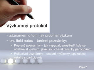 Výzkumný protokol
• záznamem o tom, jak probíhal výzkum
• tzv. field notes – terénní poznámky:
• Popisné poznámky – jak vypadalo prostředí, kde se
odehrával výzkum, jaké jsou charakteristiky participantů
• Reflexivní poznámky – osobní myšlenky, spekulace,
vztahy s participanty
Powerpoint Templates

Page 7

 