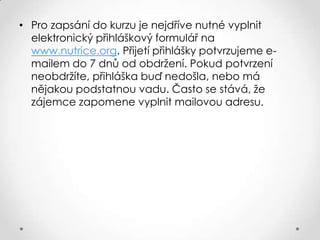 • Pro zapsání do kurzu je nejdříve nutné vyplnit
elektronický přihláškový formulář na
www.nutrice.org. Přijetí přihlášky potvrzujeme emailem do 7 dnů od obdržení. Pokud potvrzení
neobdržíte, přihláška buď nedošla, nebo má
nějakou podstatnou vadu. Často se stává, že
zájemce zapomene vyplnit mailovou adresu.

 