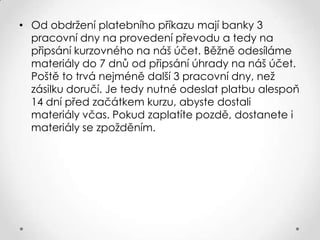 • Od obdržení platebního příkazu mají banky 3
pracovní dny na provedení převodu a tedy na
připsání kurzovného na náš účet. Běžně odesíláme
materiály do 7 dnů od připsání úhrady na náš účet.
Poště to trvá nejméně další 3 pracovní dny, než
zásilku doručí. Je tedy nutné odeslat platbu alespoň
14 dní před začátkem kurzu, abyste dostali
materiály včas. Pokud zaplatíte pozdě, dostanete i
materiály se zpožděním.

 