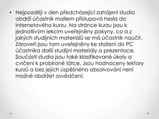 • Nejpozději v den předcházející zahájení studia
obdrží účastník mailem přístupová hesla do
internetového kurzu. Na stránce kurzu jsou k
jednotlivým lekcím uveřejněny pokyny, co a z
jakých studijních materiálů se má účastník naučit.
Zároveň jsou tam uveřejněny ke stažení do PC
účastníka další studijní materiály a prezentace.
Součástí studia jsou také klasifikované úkoly a
cvičení k probírané látce. Jsou hodnoceny lektory
kurzů a bez jejich úspěšného absolvování není
možné obdržet osvědčení.

 