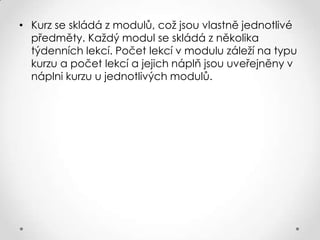• Kurz se skládá z modulů, což jsou vlastně jednotlivé
předměty. Každý modul se skládá z několika
týdenních lekcí. Počet lekcí v modulu záleží na typu
kurzu a počet lekcí a jejich náplň jsou uveřejněny v
náplni kurzu u jednotlivých modulů.

 
