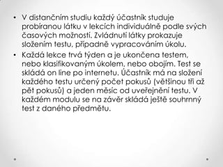 • V distančním studiu každý účastník studuje
probíranou látku v lekcích individuálně podle svých
časových možností. Zvládnutí látky prokazuje
složením testu, případně vypracováním úkolu.
• Každá lekce trvá týden a je ukončena testem,
nebo klasifikovaným úkolem, nebo obojím. Test se
skládá on line po internetu. Účastník má na složení
každého testu určený počet pokusů (většinou tři až
pět pokusů) a jeden měsíc od uveřejnění testu. V
každém modulu se na závěr skládá ještě souhrnný
test z daného předmětu.

 