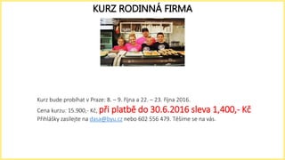 Kurz bude probíhat v Praze: 8. – 9. října a 22. – 23. října 2016.
Cena kurzu: 15.900,- Kč, při platbě do 30.6.2016 sleva 1,400,- Kč
Přihlášky zasílejte na dasa@byu.cz nebo 602 556 479. Těšíme se na vás.
KURZ RODINNÁ FIRMA
 