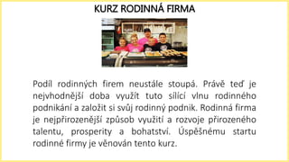 Podíl rodinných firem neustále stoupá. Právě teď je
nejvhodnější doba využít tuto sílící vlnu rodinného
podnikání a založit si svůj rodinný podnik. Rodinná firma
je nejpřirozenější způsob využití a rozvoje přirozeného
talentu, prosperity a bohatství. Úspěšnému startu
rodinné firmy je věnován tento kurz.
KURZ RODINNÁ FIRMA
 
