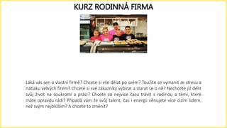 Láká vás sen o vlastní firmě? Chcete si vše dělat po svém? Toužíte se vymanit ze stresu a
nátlaku velkých firem? Chcete si své zákazníky vybírat a starat se o ně? Nechcete již dělit
svůj život na soukromí a práci? Chcete co nejvíce času trávit s rodinou a těmi, které
máte opravdu rádi? Připadá vám že svůj talent, čas i energii věnujete více cizím lidem,
než svým nejbližším? A chcete to změnit?
KURZ RODINNÁ FIRMA
 
