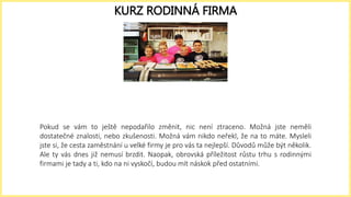 Pokud se vám to ještě nepodařilo změnit, nic není ztraceno. Možná jste neměli
dostatečné znalosti, nebo zkušenosti. Možná vám nikdo neřekl, že na to máte. Mysleli
jste si, že cesta zaměstnání u velké firmy je pro vás ta nejlepší. Důvodů může být několik.
Ale ty vás dnes již nemusí brzdit. Naopak, obrovská příležitost růstu trhu s rodinnými
firmami je tady a ti, kdo na ni vyskočí, budou mít náskok před ostatními.
KURZ RODINNÁ FIRMA
 