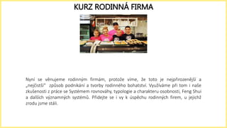 Nyní se věnujeme rodinným firmám, protože víme, že toto je nejpřirozenější a
„nejčistší“ způsob podnikání a tvorby rodinného bohatství. Využíváme při tom i naše
zkušenosti z práce se Systémem rovnováhy, typologie a charakteru osobnosti, Feng Shui
a dalších významných systémů. Přidejte se i vy k úspěchu rodinných firem, u jejichž
zrodu jsme stáli.
KURZ RODINNÁ FIRMA
 