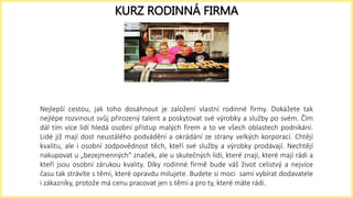Nejlepší cestou, jak toho dosáhnout je založení vlastní rodinné firmy. Dokážete tak
nejlépe rozvinout svůj přirozený talent a poskytovat své výrobky a služby po svém. Čím
dál tím více lidí hledá osobní přístup malých firem a to ve všech oblastech podnikání.
Lidé již mají dost neustálého podvádění a okrádání ze strany velkých korporací. Chtějí
kvalitu, ale i osobní zodpovědnost těch, kteří své služby a výrobky prodávají. Nechtějí
nakupovat u „bezejmenných“ značek, ale u skutečných lidí, které znají, které mají rádi a
kteří jsou osobní zárukou kvality. Díky rodinné firmě bude váš život celistvý a nejvíce
času tak strávíte s těmi, které opravdu milujete. Budete si moci sami vybírat dodavatele
i zákazníky, protože má cenu pracovat jen s těmi a pro ty, které máte rádi.
KURZ RODINNÁ FIRMA
 