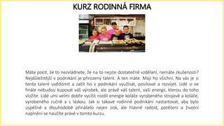 Máte pocit, že to nezvládnete, že na to nejste dostatečně vzdělaní, nemáte zkušenosti?
Nejdůležitější v podnikání je přirozený talent. A ten máte. Mají ho všichni. Na vás je si
tento talent uvědomit a začít ho v podnikání využívat, posilovat a rozvíjet. Lidé si ve
finále nebudou kupovat váš výrobek, ale právě váš talent, vaši energii, kterou do toho
vložíte. Lidé umí velmi dobře vycítit rozdíl energie koláče vyrobeného strojově a koláče,
vyrobeného ručně a s láskou. Jak si takové rodinné podnikání nastartovat, aby bylo
úspěšné a dlouhodobě přinášelo nejen zisk, ale hlavně radost, potěšení a životní
naplnění se naučíte právě v tomto kurzu.
KURZ RODINNÁ FIRMA
 