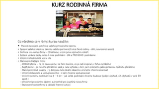 Co všechno se v rámci kurzu naučíte:
• Přesné stanovení a definice vašeho přirozeného talentu
• Spojení vašeho talentu a talentu vašeho partnera (či více členů rodiny – děti, sourozenci apod.)
• Definice tzv. esence firmy – CO děláme, v čem jsme výjimeční a dobří
• Zvolení správné cesty, nebo-li mise podnikání – JAK a PRO KOHO podnikáme
• Vytýčení dlouhodobé vize a cíle
• Stanovení strategie firmy:
– ODKUD jdeme – na co navazujeme, na čem stavíme, co je naší inspirací, z čeho vycházíme
– KAM jdeme – co nového přinášíme, jaká je naše výhoda, v čem jsem jedineční, jakou přidanou hodnotu přinášíme
– Stanovení cílové skupiny – tj. kdo jsou naši ideální zákazníci, pro koho chceme pracovat
– Určení dodavatelů a spolupracovníků – s kým chceme spolupracovat
– Určení rozměru podnikání na 3 – 5 let – jak velké podnikání chceme budovat (jeden obchod, síť obchodů v celé ČR
apod.)
– Vytvoření pracovního zázemí a prostředí pro úspěšný rozvoj firmy
– Stanovení hodnot firmy a základů firemní kultury
KURZ RODINNÁ FIRMA
 