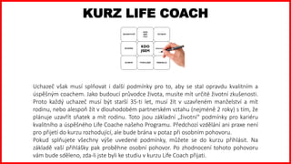 KURZ LIFE COACH
Uchazeč však musí splňovat i další podmínky pro to, aby se stal opravdu kvalitním a
úspěšným coachem. Jako budoucí průvodce života, musíte mít určité životní zkušenosti.
Proto každý uchazeč musí být starší 35-ti let, musí žít v uzavřeném manželství a mít
rodinu, nebo alespoň žít v dlouhodobém partnerském vztahu (nejméně 2 roky) s tím, že
plánuje uzavřít sňatek a mít rodinu. Toto jsou základní „životní“ podmínky pro kariéru
kvalitního a úspěšného Life Coache našeho Programu. Předchozí vzdělání ani praxe není
pro přijetí do kurzu rozhodující, ale bude brána v potaz při osobním pohovoru.
Pokud splňujete všechny výše uvedené podmínky, můžete se do kurzu přihlásit. Na
základě vaší přihlášky pak proběhne osobní pohovor. Po zhodnocení tohoto pohovoru
vám bude sděleno, zda-li jste byli ke studiu v kurzu Life Coach přijati.
 