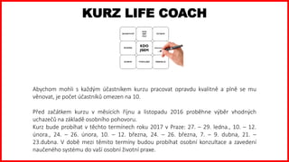 KURZ LIFE COACH
Abychom mohli s každým účastníkem kurzu pracovat opravdu kvalitně a plně se mu
věnovat, je počet účastníků omezen na 10.
Před začátkem kurzu v měsících říjnu a listopadu 2016 proběhne výběr vhodných
uchazečů na základě osobního pohovoru.
Kurz bude probíhat v těchto termínech roku 2017 v Praze: 27. – 29. ledna., 10. – 12.
února., 24. – 26. února, 10. – 12. března, 24. – 26. března, 7. – 9. dubna, 21. –
23.dubna. V době mezi těmito termíny budou probíhat osobní konzultace a zavedení
naučeného systému do vaší osobní životní praxe.
 