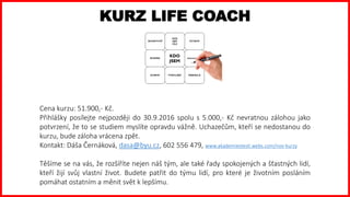 KURZ LIFE COACH
Cena kurzu: 51.900,- Kč.
Přihlášky posílejte nejpozději do 30.9.2016 spolu s 5.000,- Kč nevratnou zálohou jako
potvrzení, že to se studiem myslíte opravdu vážně. Uchazečům, kteří se nedostanou do
kurzu, bude záloha vrácena zpět.
Kontakt: Dáša Černáková, dasa@byu.cz, 602 556 479, www.akademiestesti.webs.com/nov-kurzy
Těšíme se na vás, že rozšíříte nejen náš tým, ale také řady spokojených a šťastných lidí,
kteří žijí svůj vlastní život. Budete patřit do týmu lidí, pro které je životním posláním
pomáhat ostatním a měnit svět k lepšímu.
 