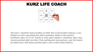 Life Coach - nejrychleji rostoucí profese na světě. Nyní na dynamickém vzestupu i u nás.
Přidejte se k nám a pomáhejte těm, kteří to potřebují. Staňte se Life Coachem.
Pomáháme lidem již 10 let. Protože je naše praxe úspěšná a zkvalitňuje lidem život,
chceme pomáhat ještě více lidem. Proto potřebujeme nové partnery, nové Life Coache
do našeho týmu, kteří budou pomáhat spolu s námi a měnit životy k lepšímu.
KURZ LIFE COACH
 