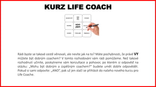 Rádi byste se takové cestě věnovali, ale nevíte jak na to? Máte pochybnosti, že právě VY
můžete být dobrým coachem? V tomto rozhodování vám rádi pomůžeme. Než takové
rozhodnutí učiníte, poskytneme vám konzultace a pohovor, po kterém si odpověď na
otázku: „Mohu být dobrým a úspěšným coachem?“ budete umět dobře odpovědět.
Pokud si sami odpovíte: „ANO“, pak už jen stačí se přihlásit do našeho nového kurzu pro
Life Coache.
KURZ LIFE COACH
 