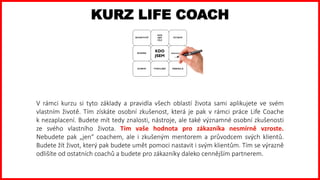 V rámci kurzu si tyto základy a pravidla všech oblastí života sami aplikujete ve svém
vlastním životě. Tím získáte osobní zkušenost, která je pak v rámci práce Life Coache
k nezaplacení. Budete mít tedy znalosti, nástroje, ale také významné osobní zkušenosti
ze svého vlastního života. Tím vaše hodnota pro zákazníka nesmírně vzroste.
Nebudete pak „jen“ coachem, ale i zkušeným mentorem a průvodcem svých klientů.
Budete žít život, který pak budete umět pomoci nastavit i svým klientům. Tím se výrazně
odlišíte od ostatních coachů a budete pro zákazníky daleko cennějším partnerem.
KURZ LIFE COACH
 