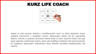 KURZ LIFE COACH
Abyste se stali opravdu dobrými a kvalifikovanými kouči ve všech oblastech života,
projdete intenzivním a rozsáhlým kurzem. Absolvujete celkem 30 dní zajímavého
školení, tréninku a osobních konzultací včetně praxe ve svém vlastním životě. Kurz pak
bude zakončen závěrečným testem, který vaši kvalifikaci kvalitního Life Coache potvrdí.
Po úspěšném absolvování závěrečného testu obdržíte Certifikát kvalifkovaného Life
Coache.
 