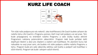 KURZ LIFE COACH
Tím však naše podpora pro vás nekončí. Jako kvalifikovaný Life Coach budete zařazeni do
našeho týmu Life Coachů v Programu pomoci, kteří mají naší podporu ve své praxi. Tým
bude propagovaný na stránkách našeho Programu a vaše služby budou aktivně
Programem nabízeny potenciálním zákazníkům. Program také bude pořádat další
doplňující školení a akce pro zlepšení a zvýšení vaší kvalifikace. Po ukončení kurzu tak
nebudete na svoji praxi sami, ale budete mít stále podporu celého našeho Programu a
týmu. Program bude pro vaše zákazníky záštitou vaší kvality a podpoří vaší kvalifikaci v
očích klientů. Program tak bude i zdrojem vašich klientů.
 