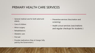 PRIMARY HEALTH CARE SERVICES
• General medical care for both adult and
elderly
• Care of children
• Minor surgery
• Rehabilitations
• Obstetric care
• First aid
• Provide medications (free of charge ,fully
paid by the Government )
• Preventive services (Vaccination and
screening)
• Health school services (vaccinations
and regular checkups for students )
 