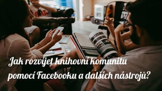 Jak rozvíjet knihovní komunitu
pomocí Facebooku a dalších nástrojů?
 